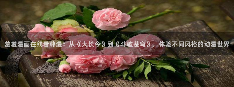 omofun是什么：羞羞漫画在线看韩漫：从《大长今》到《斗破苍穹》，体验不同风格的动漫世界